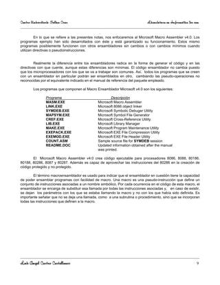 Centro Universitario Salina Cruz                                             Licenciatura en Informática 3er sem

                                                .
         En lo que se refiere a las presentes notas, nos enfocaremos al Microsoft Macro Assembler v4.0. Los
programas ejemplo han sido desarrollados con éste y está garantizado su funcionamiento. Estos mismo
programas posiblemente funcionen con otros ensambladores sin cambios o con cambios mínimos cuando
utilizan directivas o pseudoinstrucciones.


         Realmente la diferencia entre los ensambladores radica en la forma de generar el código y en las
directivas con que cuente, aunque estas diferencias son mínimas. El código ensamblador no cambia puesto
que los microprocesadores con los que se va a trabajar son comunes. Así, todos los programas que se creen
con un ensamblador en particular podrán ser ensamblados en otro, cambiando las pseudo-operaciones no
reconocidas por el equivalente indicado en el manual de referencia del paquete empleado.

        Los programas que componen el Macro Ensamblador Microsoft v4.0 son los siguientes:

                 Programa                              Descripción
                 MASM.EXE                      Microsoft Macro Assembler
                 LINK.EXE                      Microsoft 8086 object linker
                 SYMDEB.EXE                    Microsoft Symbolic Debuger Utility
                 MAPSYM.EXE                    Microsoft Symbol File Generator
                 CREF.EXE                      Microsoft Cross-Reference Utility
                 LIB.EXE                       Microsoft Library Manager
                 MAKE.EXE                      Microsoft Program Maintenance Utility
                 EXEPACK.EXE                   Microsoft EXE File Compression Utility
                 EXEMOD.EXE                    Microsoft EXE File Header Utility
                 COUNT.ASM                     Sample source file for SYMDEB session
                 README.DOC                    Updated information obtained after the manual
                                               was printed.

        El Microsoft Macro Assembler v4.0 crea código ejecutable para procesadores 8086, 8088, 80186,
80188, 80286, 8087 y 80287. Además es capaz de aprovechar las instrucciones del 80286 en la creación de
código protegido y no protegido.

        El término macroensamblador es usado para indicar que el ensamblador en cuestión tiene la capacidad
de poder ensamblar programas con facilidad de macro. Una macro es una pseudo-instrucción que define un
conjunto de instrucciones asociadas a un nombre simbólico. Por cada ocurrencia en el código de esta macro, el
ensamblador se encarga de substituir esa llamada por todas las instrucciones asociadas y, en caso de existir,
se dejan los parámetros con los que se estaba llamando la macro y no con los que había sido definida. Es
importante señalar que no se deja una llamada, como a una subrutina o procedimiento, sino que se incorporan
todas las instrucciones que definen a la macro.




Luis Angel Castro Castellanos                                                                                 9
 