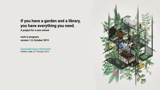 If you have a garden and a library,
you have everything you need.
A project for a new school
work in progress
version 1.0, October 2019
Anne-Sophie Gauvin, Stefano Mirti
HURRA, Halle, 5/7 October 2019
 