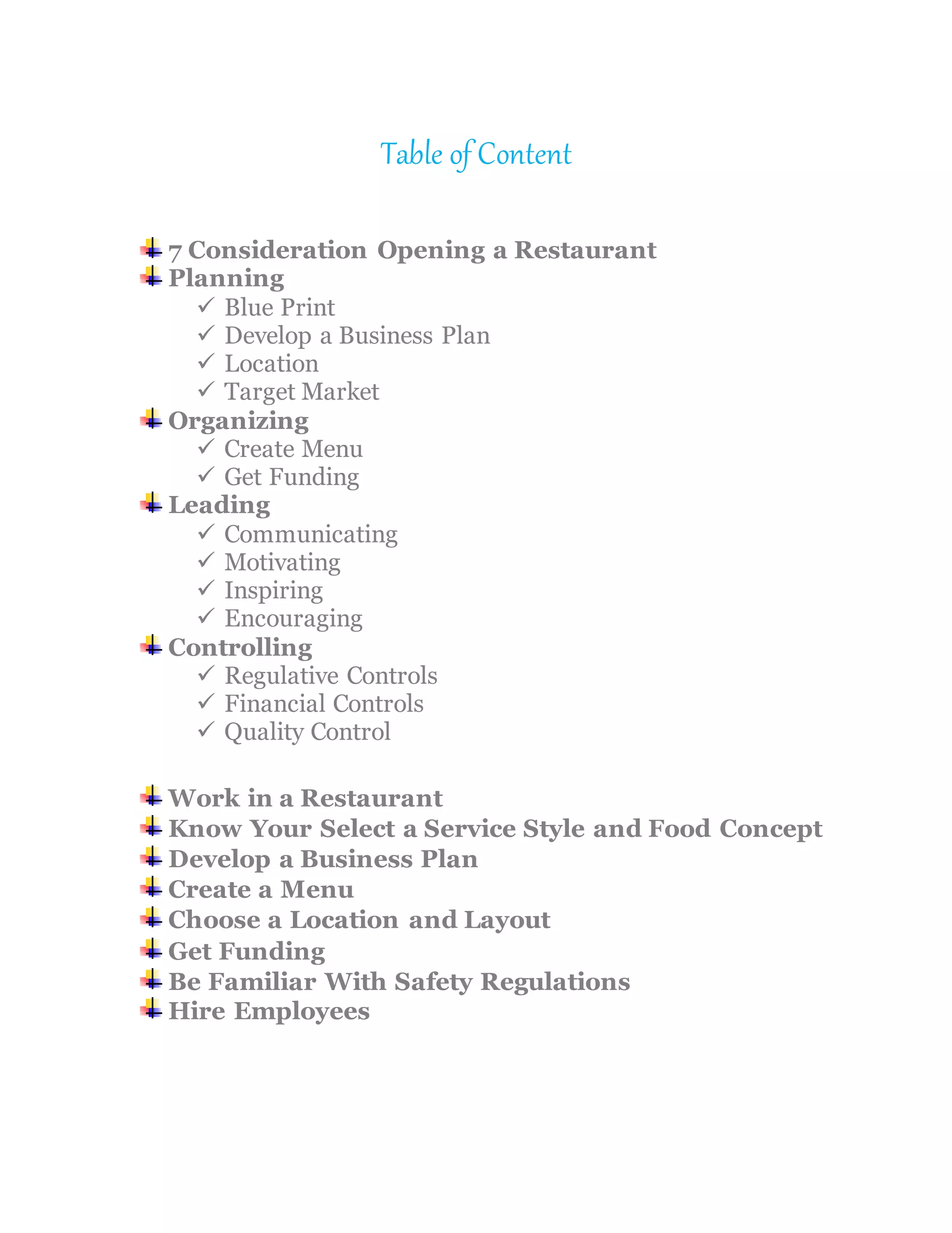 Table of Content
7 Consideration Opening a Restaurant
Planning
 Blue Print
 Develop a Business Plan
 Location
 Target Market
Organizing
 Create Menu
 Get Funding
Leading
 Communicating
 Motivating
 Inspiring
 Encouraging
Controlling
 Regulative Controls
 Financial Controls
 Quality Control
Work in a Restaurant
Know Your Select a Service Style and Food Concept
Develop a Business Plan
Create a Menu
Choose a Location and Layout
Get Funding
Be Familiar With Safety Regulations
Hire Employees
 