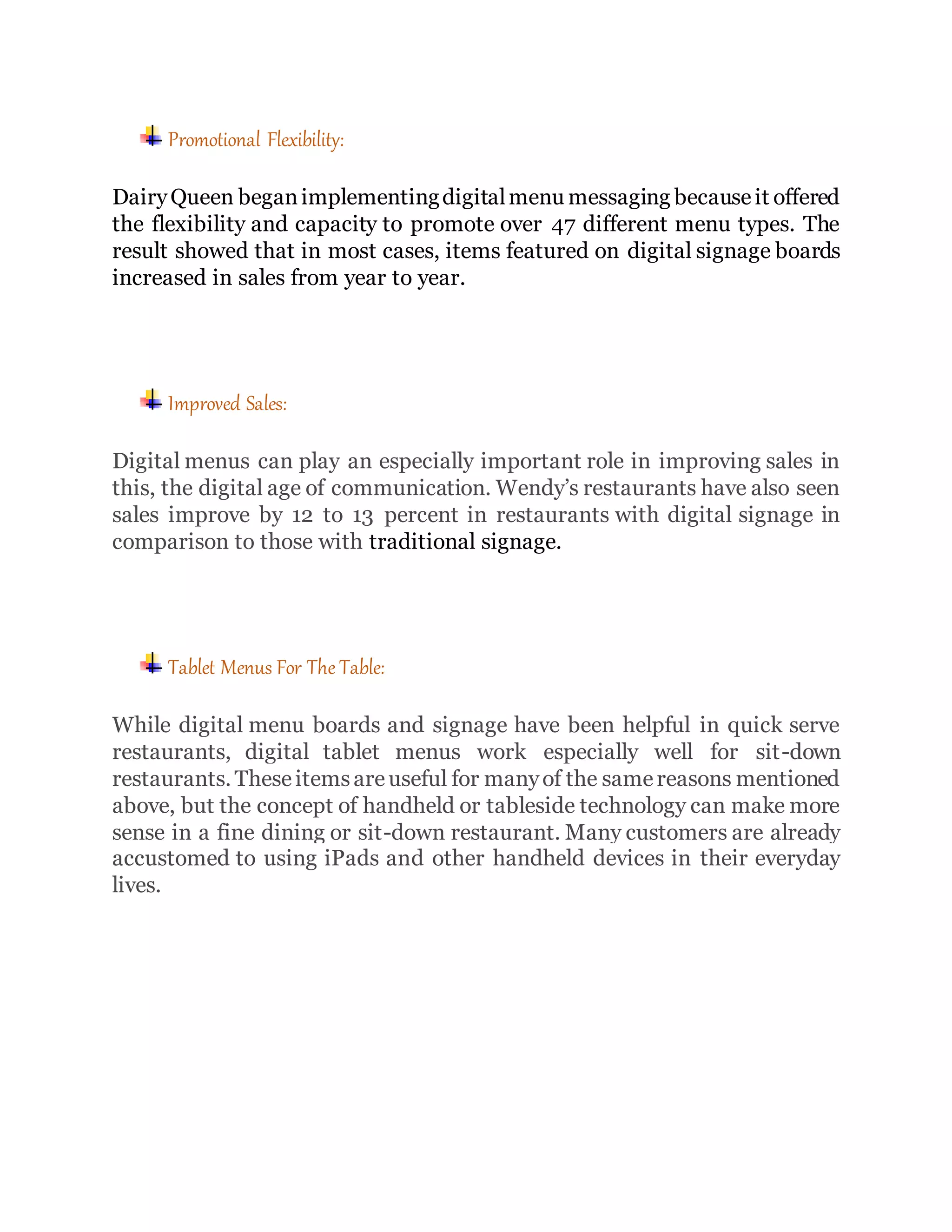 Promotional Flexibility:
DairyQueen beganimplementingdigitalmenu messaging becauseit offered
the flexibility and capacity to promote over 47 different menu types. The
result showed that in most cases, items featured on digital signage boards
increased in sales from year to year.
Improved Sales:
Digital menus can play an especially important role in improving sales in
this, the digital age of communication. Wendy’s restaurants have also seen
sales improve by 12 to 13 percent in restaurants with digital signage in
comparison to those with traditional signage.
Tablet Menus For The Table:
While digital menu boards and signage have been helpful in quick serve
restaurants, digital tablet menus work especially well for sit-down
restaurants. Theseitemsareuseful for manyof the samereasons mentioned
above, but the concept of handheld or tableside technology can make more
sense in a fine dining or sit-down restaurant. Many customers are already
accustomed to using iPads and other handheld devices in their everyday
lives.
 