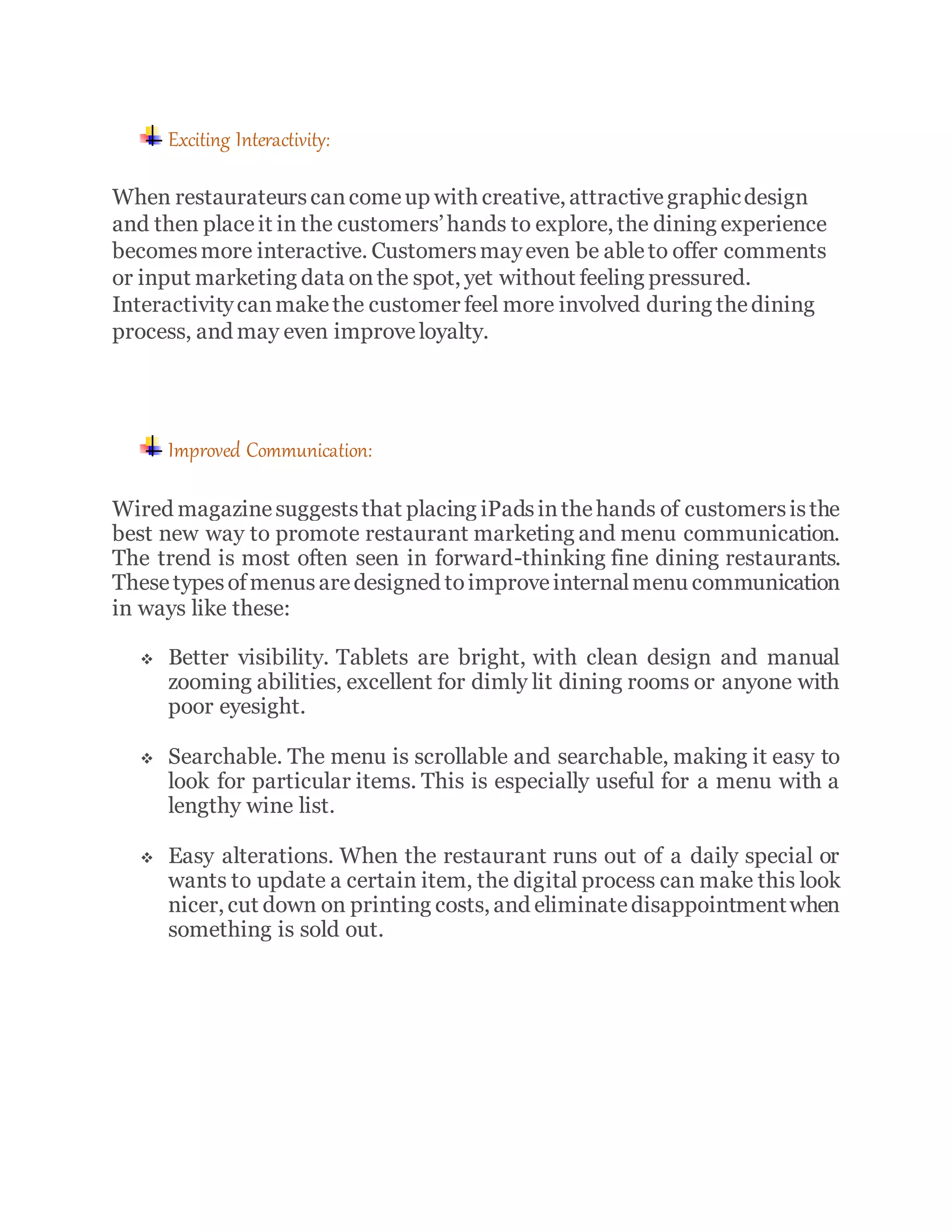 Exciting Interactivity:
When restaurateurscancomeup with creative, attractivegraphicdesign
and then placeit in the customers’hands to explore, the dining experience
becomesmore interactive. Customersmayeven be ableto offer comments
or input marketing data onthe spot, yet without feeling pressured.
Interactivitycanmakethe customer feel more involved during thedining
process, and may even improveloyalty.
Improved Communication:
Wired magazinesuggeststhat placing iPadsinthehands of customersisthe
best new way to promote restaurant marketing and menu communication.
The trend is most often seen in forward-thinking fine dining restaurants.
These typesofmenusaredesigned toimproveinternalmenu communication
in ways like these:
 Better visibility. Tablets are bright, with clean design and manual
zooming abilities, excellent for dimly lit dining rooms or anyone with
poor eyesight.
 Searchable. The menu is scrollable and searchable, making it easy to
look for particular items. This is especially useful for a menu with a
lengthy wine list.
 Easy alterations. When the restaurant runs out of a daily special or
wants to update a certain item, the digital process can make this look
nicer, cut down on printing costs, and eliminatedisappointmentwhen
something is sold out.
 