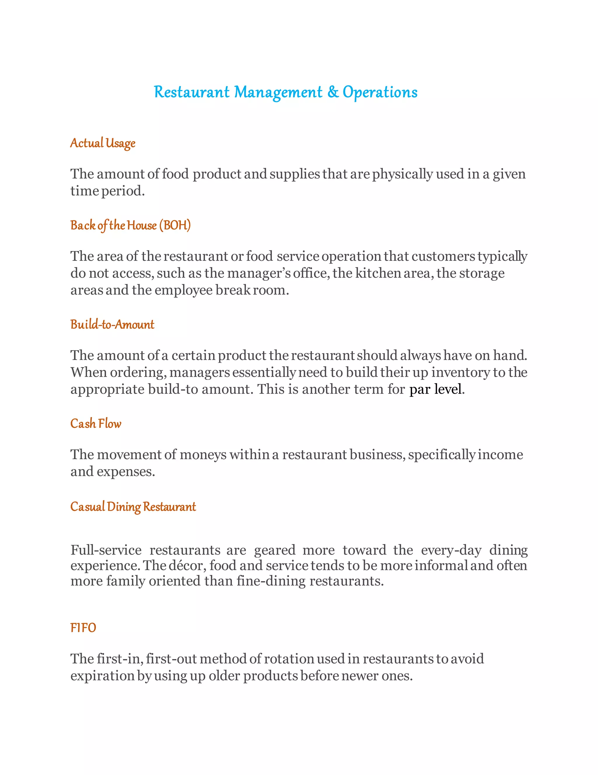 Restaurant Management & Operations
ActualUsage
The amount of food product and suppliesthat arephysically used in a given
timeperiod.
BackoftheHouse (BOH)
The area of therestaurant or food serviceoperationthat customerstypically
do not access, such as the manager’soffice, the kitchenarea, the storage
areasand the employee breakroom.
Build-to-Amount
The amount of a certainproduct therestaurantshould alwayshave on hand.
When ordering, managersessentiallyneed to build their up inventory to the
appropriate build-to amount. This is another term for par level.
Cash Flow
The movement of moneys withina restaurant business, specificallyincome
and expenses.
CasualDining Restaurant
Full-service restaurants are geared more toward the every-day dining
experience. Thedécor, food and servicetends to be moreinformaland often
more family oriented than fine-dining restaurants.
FIFO
The first-in, first-out method of rotationused in restaurantstoavoid
expirationbyusing up older productsbeforenewer ones.
 