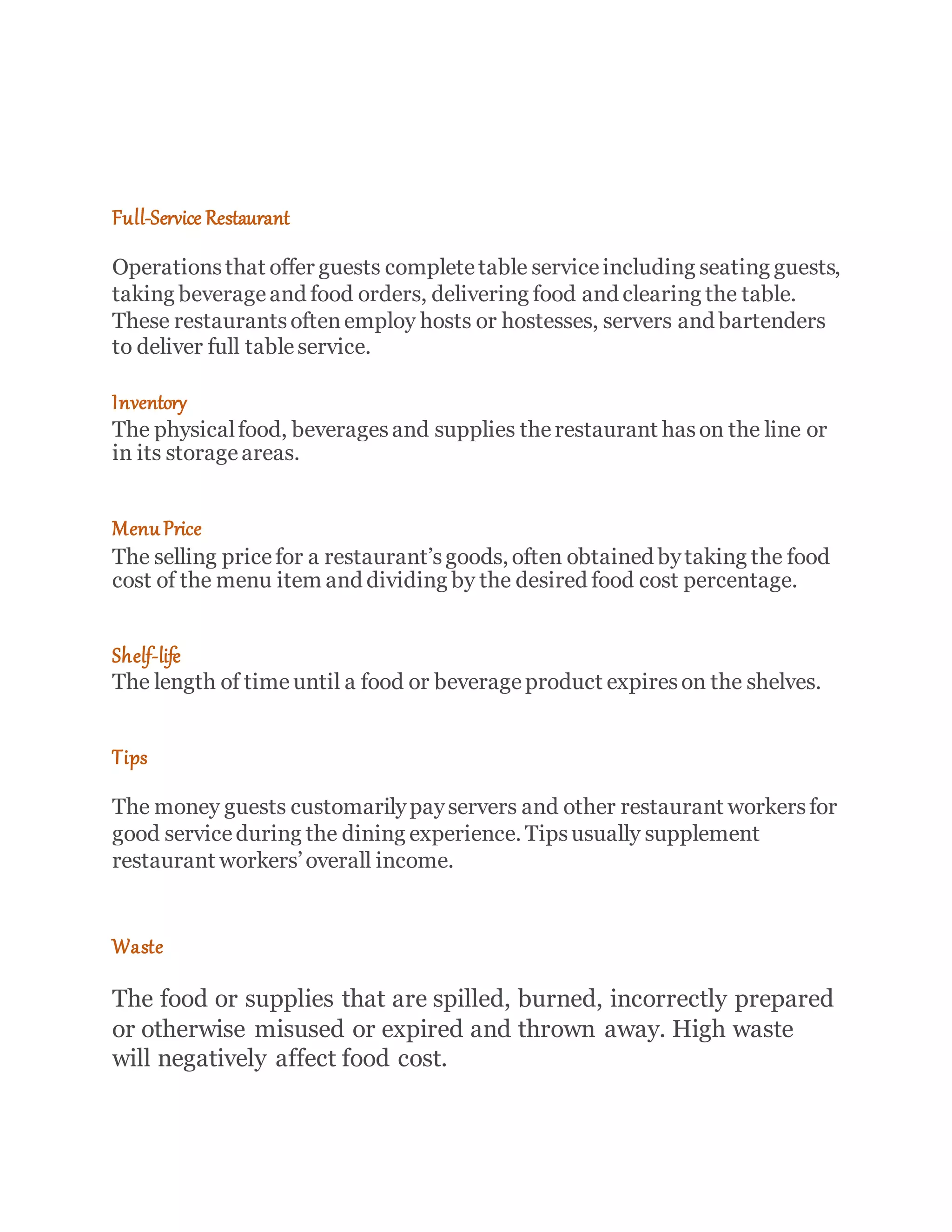 Full-Service Restaurant
Operationsthat offer guests completetable serviceincluding seating guests,
taking beverageand food orders, delivering food and clearing the table.
These restaurantsoftenemploy hosts or hostesses, servers and bartenders
to deliver full tableservice.
Inventory
The physicalfood, beveragesand supplies therestaurant hason the line or
in its storageareas.
Menu Price
The selling pricefor a restaurant’sgoods, often obtained bytaking the food
cost of the menu item and dividing by the desired food cost percentage.
Shelf-life
The length of time until a food or beverageproduct expireson the shelves.
Tips
The money guests customarilypayservers and other restaurant workersfor
good serviceduring the dining experience. Tipsusually supplement
restaurant workers’overall income.
Waste
The food or supplies that are spilled, burned, incorrectly prepared
or otherwise misused or expired and thrown away. High waste
will negatively affect food cost.
 
