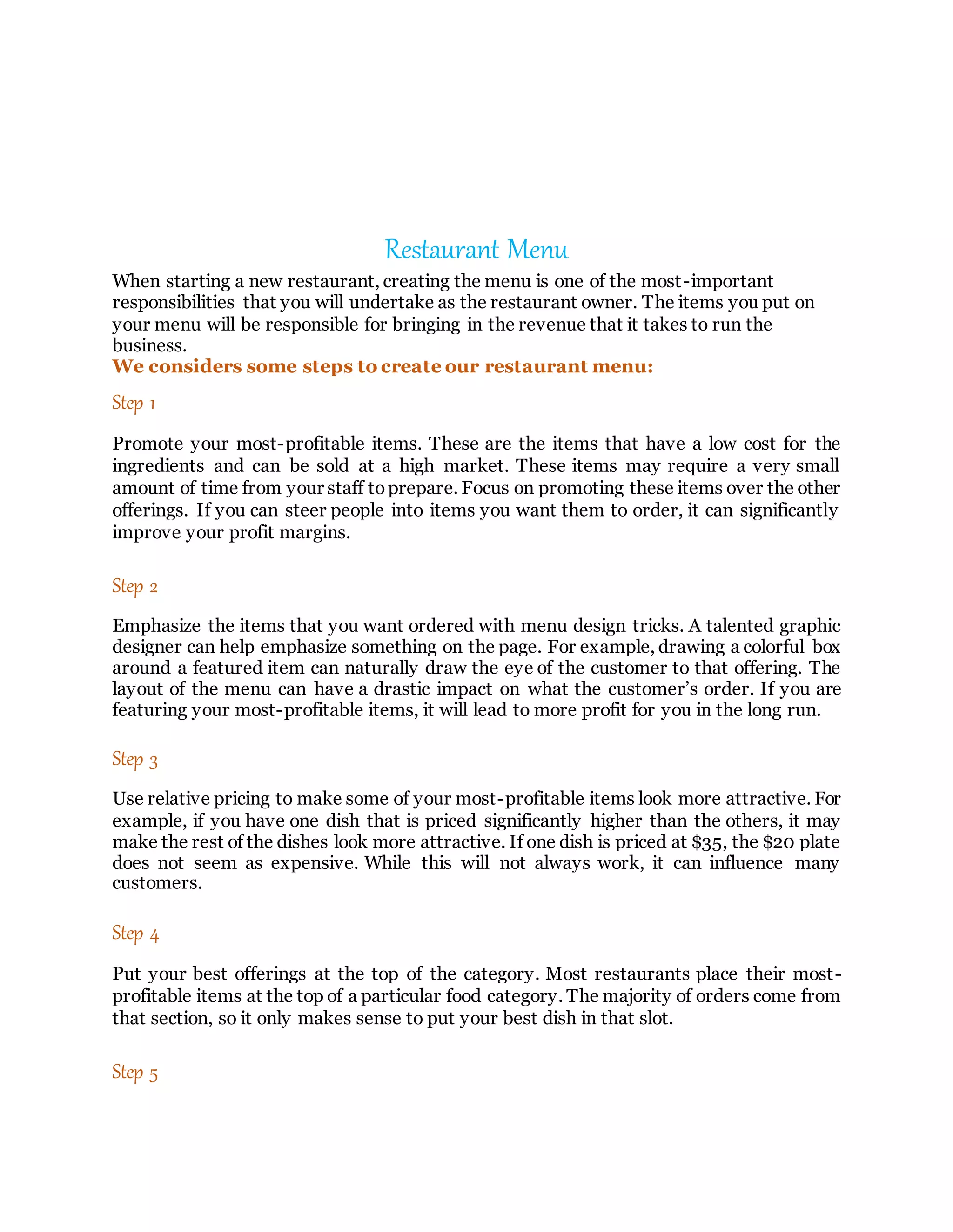 Restaurant Menu
When starting a new restaurant, creating the menu is one of the most-important
responsibilities that you will undertake as the restaurant owner. The items you put on
your menu will be responsible for bringing in the revenue that it takes to run the
business.
We considers some steps to create our restaurant menu:
Step 1
Promote your most-profitable items. These are the items that have a low cost for the
ingredients and can be sold at a high market. These items may require a very small
amount of time from your staff toprepare. Focus on promoting these items over the other
offerings. If you can steer people into items you want them to order, it can significantly
improve your profit margins.
Step 2
Emphasize the items that you want ordered with menu design tricks. A talented graphic
designer can help emphasize something on the page. For example, drawing a colorful box
around a featured item can naturally draw the eye of the customer to that offering. The
layout of the menu can have a drastic impact on what the customer’s order. If you are
featuring your most-profitable items, it will lead to more profit for you in the long run.
Step 3
Use relative pricing to make some of your most-profitable items look more attractive. For
example, if you have one dish that is priced significantly higher than the others, it may
make the rest of the dishes look more attractive. If one dish is priced at $35, the $20 plate
does not seem as expensive. While this will not always work, it can influence many
customers.
Step 4
Put your best offerings at the top of the category. Most restaurants place their most-
profitable items at the top of a particular food category. The majority of orders come from
that section, so it only makes sense to put your best dish in that slot.
Step 5
 
