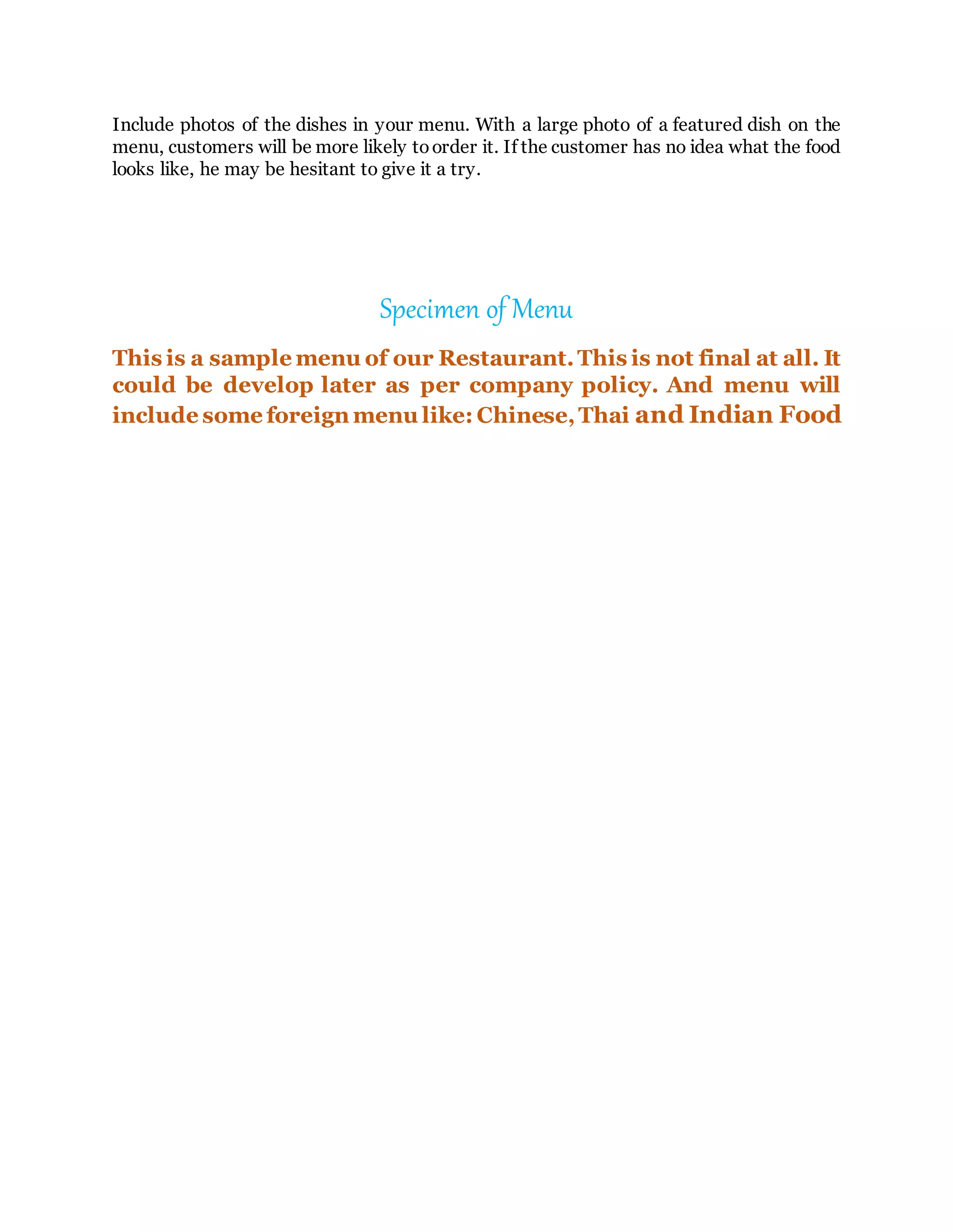 Include photos of the dishes in your menu. With a large photo of a featured dish on the
menu, customers will be more likely toorder it. If the customer has no idea what the food
looks like, he may be hesitant to give it a try.
Specimen of Menu
This is a sample menu of our Restaurant.This is not final at all. It
could be develop later as per company policy. And menu will
include some foreign menu like: Chinese,Thai and Indian Food
 