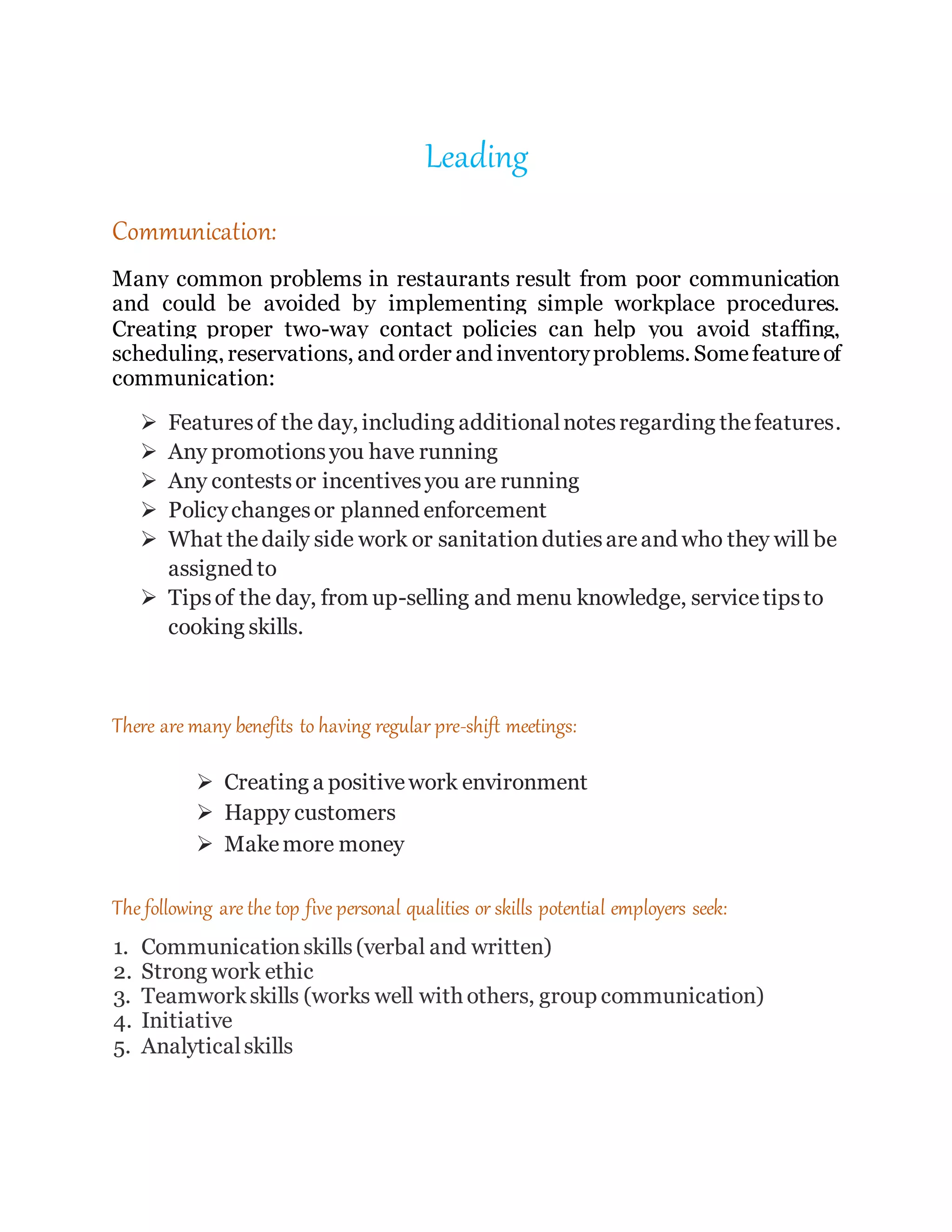 Leading
Communication:
Many common problems in restaurants result from poor communication
and could be avoided by implementing simple workplace procedures.
Creating proper two-way contact policies can help you avoid staffing,
scheduling, reservations, and order and inventoryproblems. Somefeatureof
communication:
 Featuresof the day, including additionalnotesregarding thefeatures.
 Any promotionsyou have running
 Any contestsor incentivesyou are running
 Policychangesor planned enforcement
 What thedaily side work or sanitationdutiesareand who they will be
assigned to
 Tipsof the day, from up-selling and menu knowledge, servicetipsto
cooking skills.
There are many benefits to having regular pre-shift meetings:
 Creating a positivework environment
 Happy customers
 Makemore money
The following are the top five personal qualities or skills potential employers seek:
1. Communicationskills(verbal and written)
2. Strong work ethic
3. Teamworkskills (works well with others, group communication)
4. Initiative
5. Analyticalskills
 