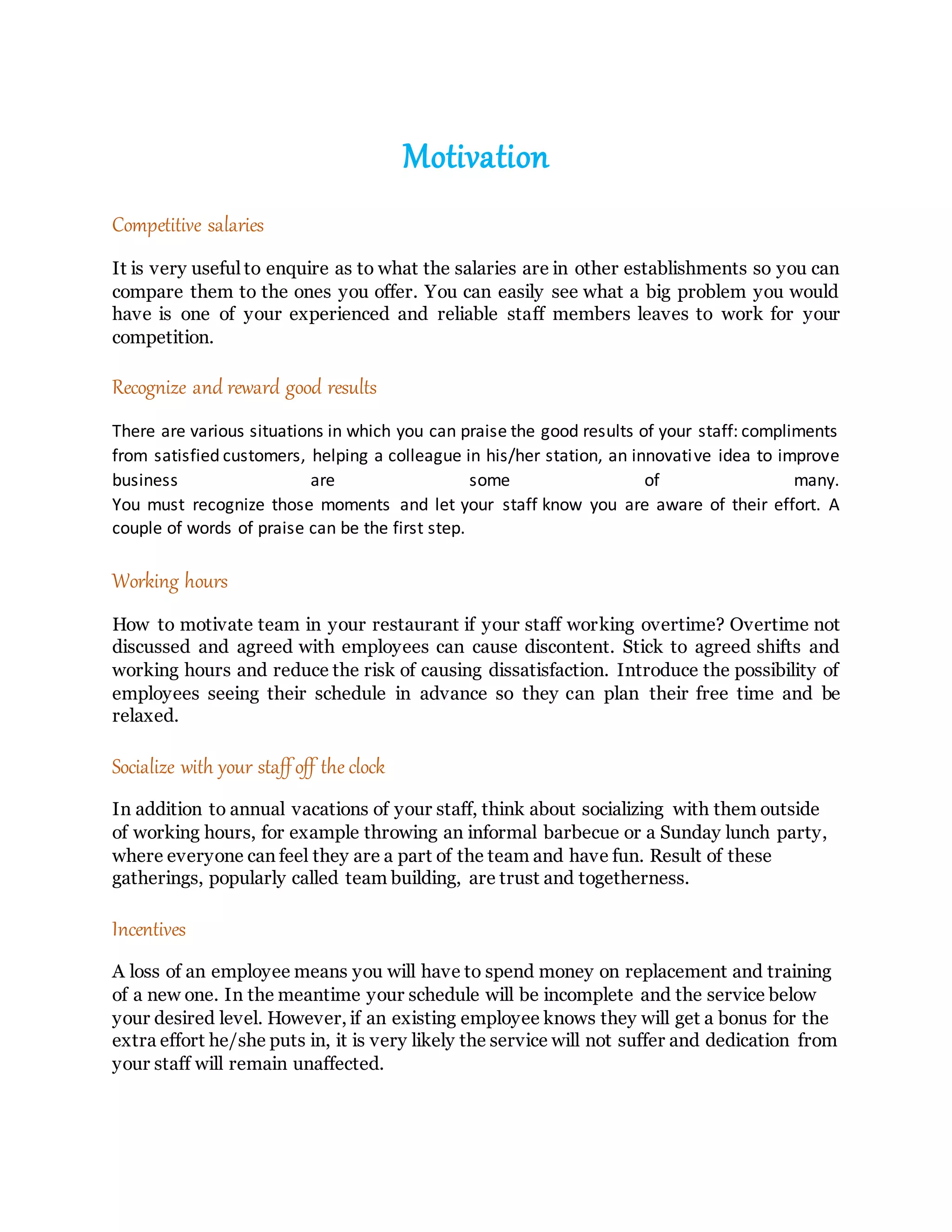 Motivation
Competitive salaries
It is very useful to enquire as to what the salaries are in other establishments so you can
compare them to the ones you offer. You can easily see what a big problem you would
have is one of your experienced and reliable staff members leaves to work for your
competition.
Recognize and reward good results
There are various situations in which you can praise the good results of your staff: compliments
from satisfied customers, helping a colleague in his/her station, an innovative idea to improve
business are some of many.
You must recognize those moments and let your staff know you are aware of their effort. A
couple of words of praise can be the first step.
Working hours
How to motivate team in your restaurant if your staff working overtime? Overtime not
discussed and agreed with employees can cause discontent. Stick to agreed shifts and
working hours and reduce the risk of causing dissatisfaction. Introduce the possibility of
employees seeing their schedule in advance so they can plan their free time and be
relaxed.
Socialize with your staffoff the clock
In addition to annual vacations of your staff, think about socializing with them outside
of working hours, for example throwing an informal barbecue or a Sunday lunch party,
where everyone can feel they are a part of the team and have fun. Result of these
gatherings, popularly called team building, are trust and togetherness.
Incentives
A loss of an employee means you will have to spend money on replacement and training
of a new one. In the meantime your schedule will be incomplete and the service below
your desired level. However, if an existing employee knows they will get a bonus for the
extra effort he/she puts in, it is very likely the service will not suffer and dedication from
your staff will remain unaffected.
 