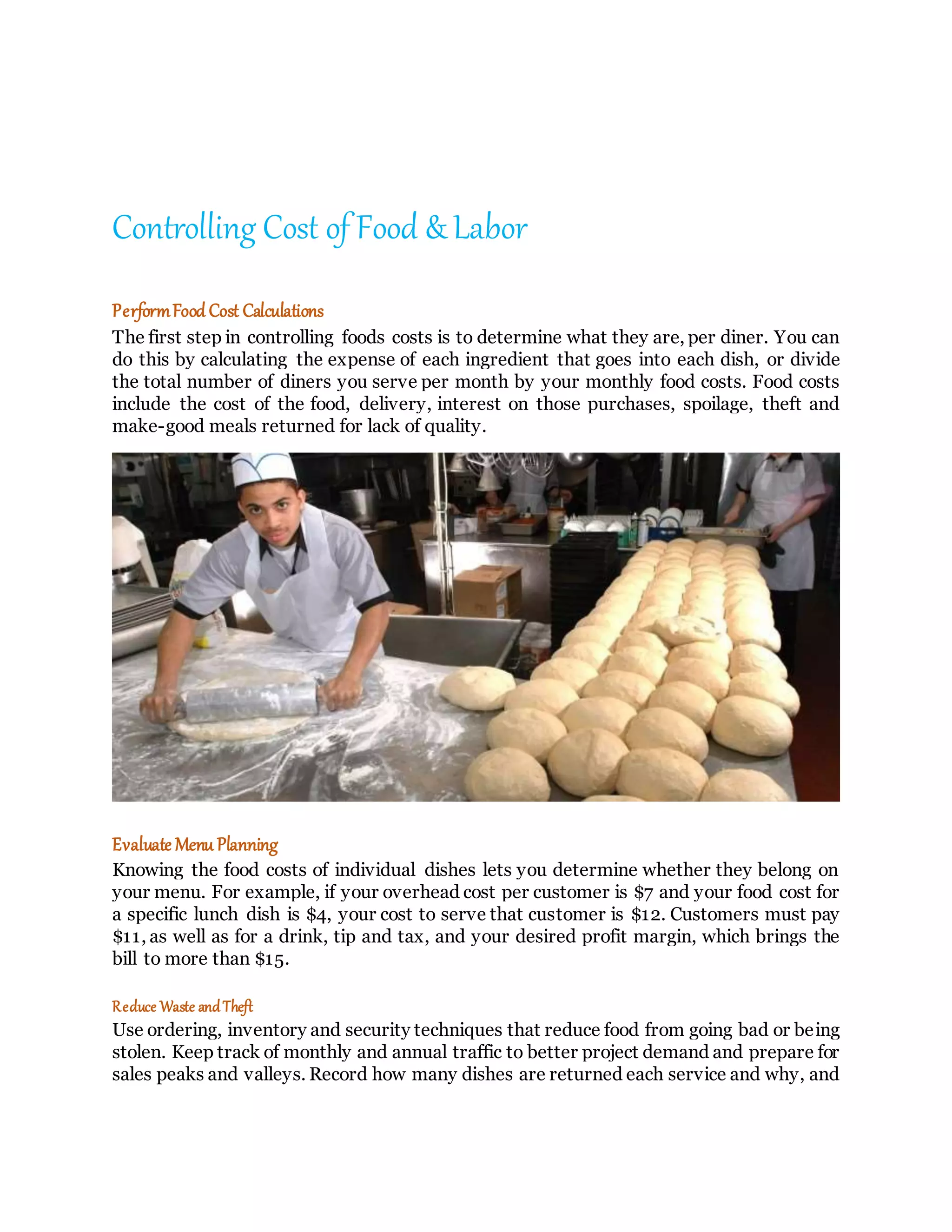 Controlling Cost of Food & Labor
PerformFood Cost Calculations
The first step in controlling foods costs is to determine what they are, per diner. You can
do this by calculating the expense of each ingredient that goes into each dish, or divide
the total number of diners you serve per month by your monthly food costs. Food costs
include the cost of the food, delivery, interest on those purchases, spoilage, theft and
make-good meals returned for lack of quality.
Evaluate Menu Planning
Knowing the food costs of individual dishes lets you determine whether they belong on
your menu. For example, if your overhead cost per customer is $7 and your food cost for
a specific lunch dish is $4, your cost to serve that customer is $12. Customers must pay
$11, as well as for a drink, tip and tax, and your desired profit margin, which brings the
bill to more than $15.
Reduce Waste andTheft
Use ordering, inventory and security techniques that reduce food from going bad or being
stolen. Keep track of monthly and annual traffic to better project demand and prepare for
sales peaks and valleys. Record how many dishes are returned each service and why, and
 