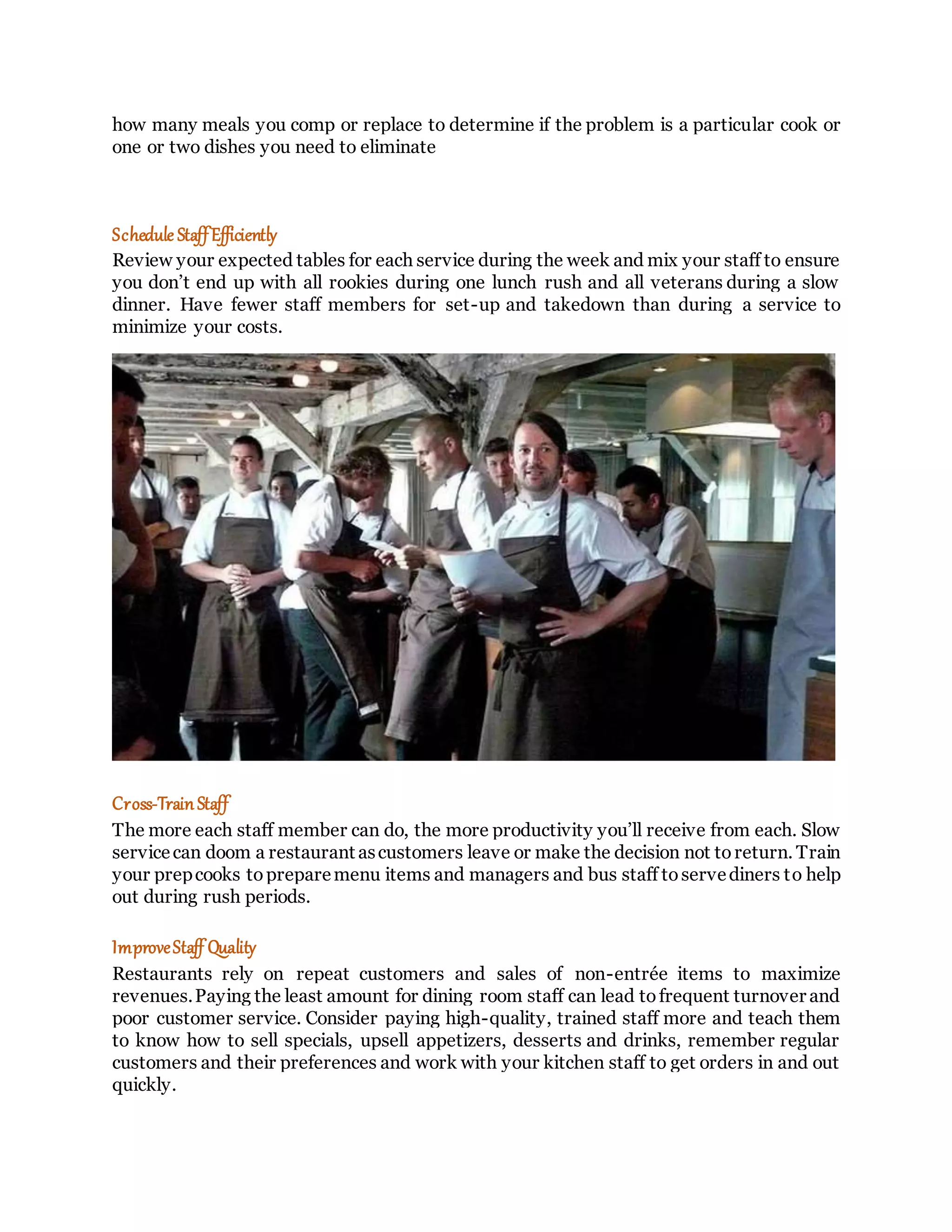 how many meals you comp or replace to determine if the problem is a particular cook or
one or two dishes you need to eliminate
Schedule StaffEfficiently
Review your expected tables for each service during the week and mix your staff to ensure
you don’t end up with all rookies during one lunch rush and all veterans during a slow
dinner. Have fewer staff members for set-up and takedown than during a service to
minimize your costs.
Cross-TrainStaff
The more each staff member can do, the more productivity you’ll receive from each. Slow
servicecan doom a restaurant ascustomers leave or make the decision not toreturn. Train
your prepcooks topreparemenu items and managers and bus staff toservediners to help
out during rush periods.
ImproveStaff Quality
Restaurants rely on repeat customers and sales of non-entrée items to maximize
revenues.Paying the least amount for dining room staff can lead tofrequent turnover and
poor customer service. Consider paying high-quality, trained staff more and teach them
to know how to sell specials, upsell appetizers, desserts and drinks, remember regular
customers and their preferences and work with your kitchen staff to get orders in and out
quickly.
 