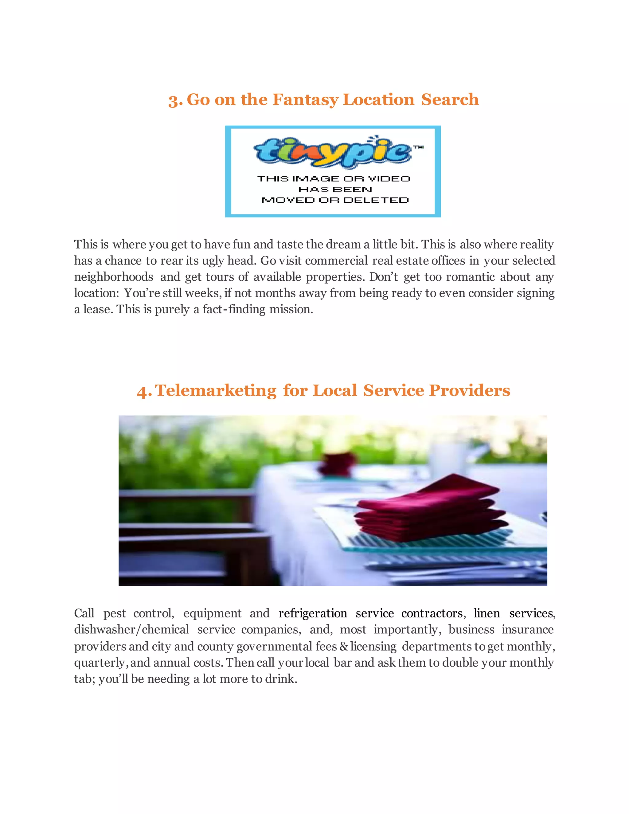 3. Go on the Fantasy Location Search
This is where you get to have fun and taste the dream a little bit. This is also where reality
has a chance to rear its ugly head. Go visit commercial real estate offices in your selected
neighborhoods and get tours of available properties. Don’t get too romantic about any
location: You’re still weeks, if not months away from being ready to even consider signing
a lease. This is purely a fact-finding mission.
4.Telemarketing for Local Service Providers
Call pest control, equipment and refrigeration service contractors, linen services,
dishwasher/chemical service companies, and, most importantly, business insurance
providers and city and county governmental fees & licensing departments toget monthly,
quarterly,and annual costs. Then call your local bar and askthem to double your monthly
tab; you’ll be needing a lot more to drink.
 