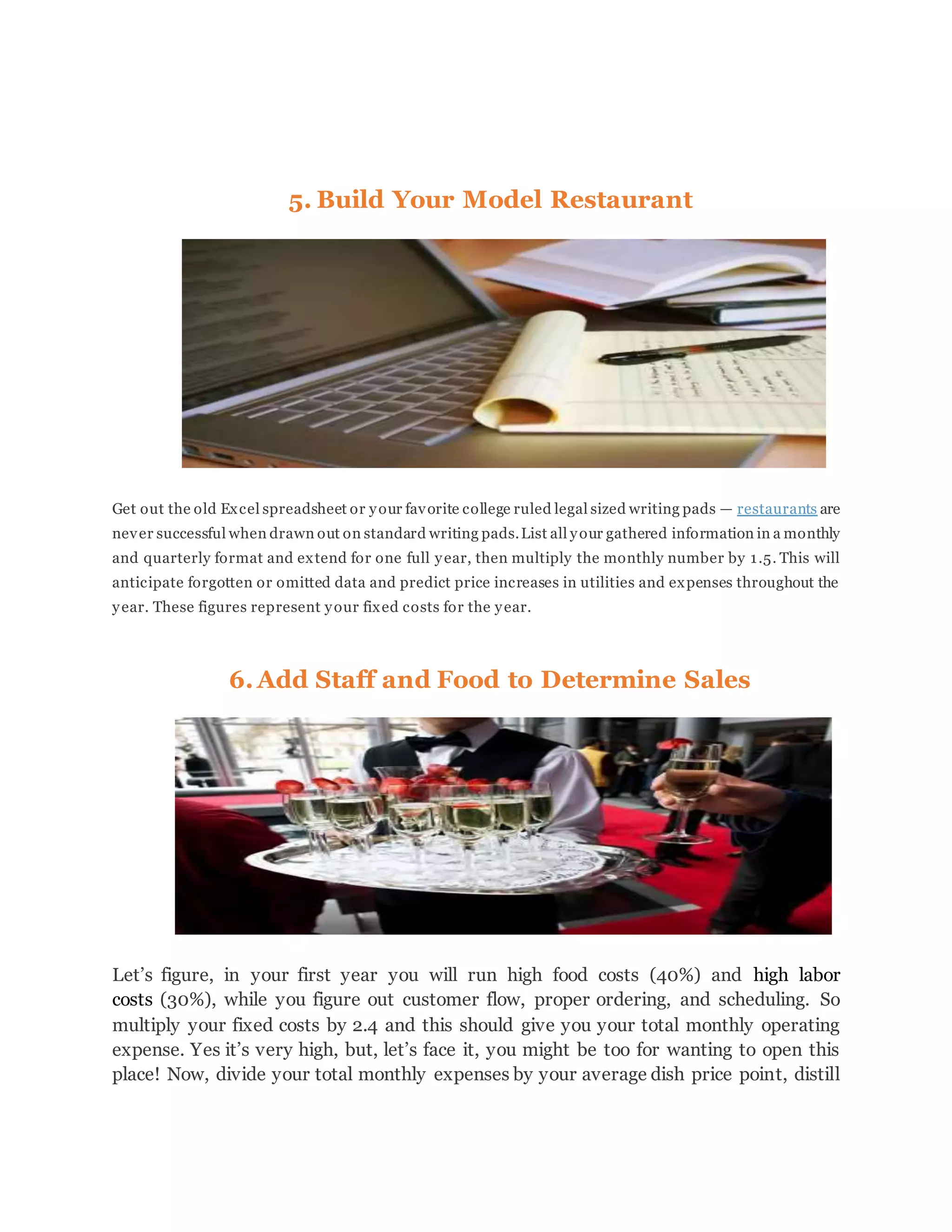5. Build Your Model Restaurant
Get out the old Excel spreadsheet or your favorite college ruled legal sized writing pads — restaurants are
never successful when drawn out on standard writing pads.List all your gathered information in a monthly
and quarterly format and extend for one full year, then multiply the monthly number by 1.5. This will
anticipate forgotten or omitted data and predict price increases in utilities and expenses throughout the
year. These figures represent your fixed costs for the year.
6.Add Staff and Food to Determine Sales
Let’s figure, in your first year you will run high food costs (40%) and high labor
costs (30%), while you figure out customer flow, proper ordering, and scheduling. So
multiply your fixed costs by 2.4 and this should give you your total monthly operating
expense. Yes it’s very high, but, let’s face it, you might be too for wanting to open this
place! Now, divide your total monthly expenses by your average dish price point, distill
 
