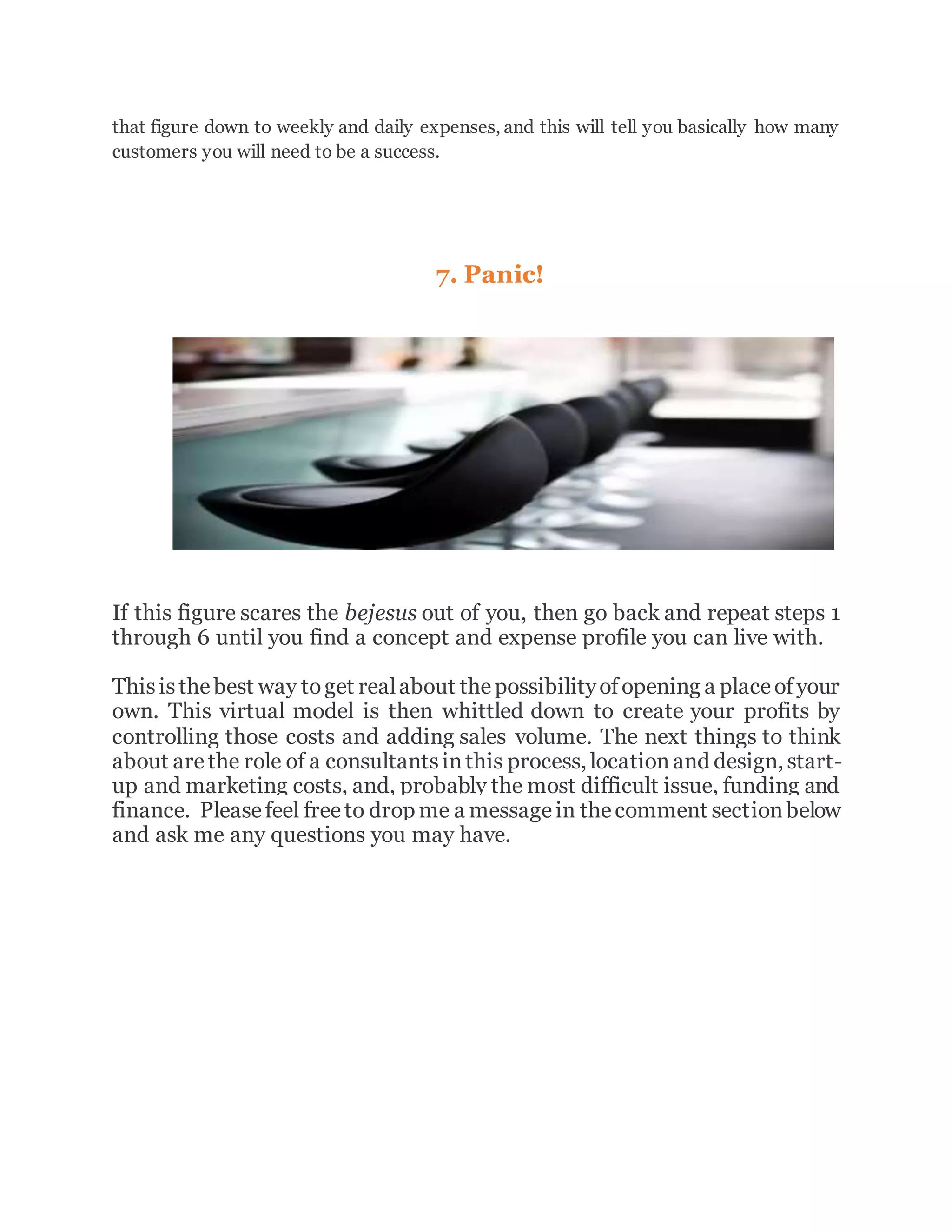 that figure down to weekly and daily expenses, and this will tell you basically how many
customers you will need to be a success.
7. Panic!
If this figure scares the bejesus out of you, then go back and repeat steps 1
through 6 until you find a concept and expense profile you can live with.
Thisisthebest way toget realabout thepossibilityofopening a placeofyour
own. This virtual model is then whittled down to create your profits by
controlling those costs and adding sales volume. The next things to think
about arethe role of a consultantsinthis process, locationand design, start-
up and marketing costs, and, probably the most difficult issue, funding and
finance. Pleasefeel freeto drop me a messagein thecomment sectionbelow
and ask me any questions you may have.
 
