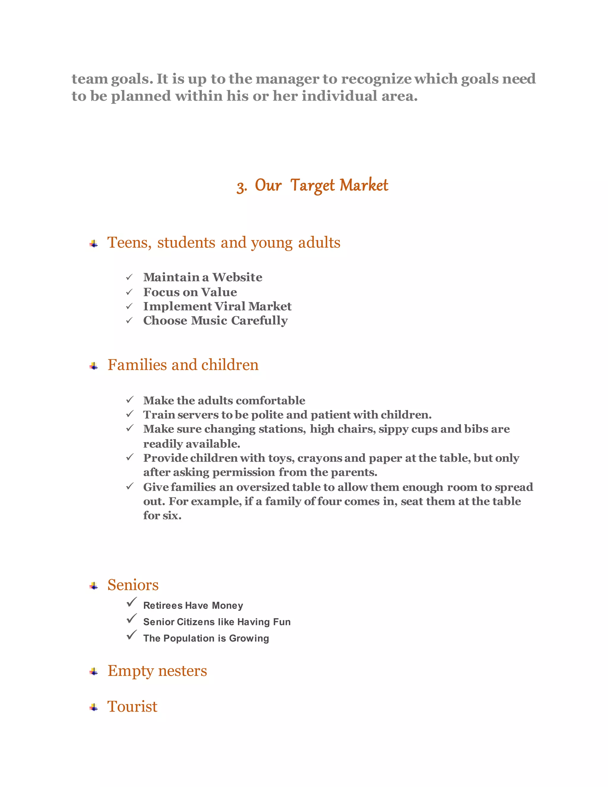 team goals. It is up to the manager to recognize which goals need
to be planned within his or her individual area.
3. Our Target Market
Teens, students and young adults
 Maintain a Website
 Focus on Value
 Implement Viral Market
 Choose Music Carefully
Families and children
 Make the adults comfortable
 Train servers to be polite and patient with children.
 Make sure changing stations, high chairs, sippy cups and bibs are
readily available.
 Provide children with toys, crayons and paper at the table, but only
after asking permission from the parents.
 Give families an oversized table to allow them enough room to spread
out. For example, if a family of four comes in, seat them at the table
for six.
Seniors
 Retirees Have Money
 Senior Citizens like Having Fun
 The Population is Growing
Empty nesters
Tourist
 