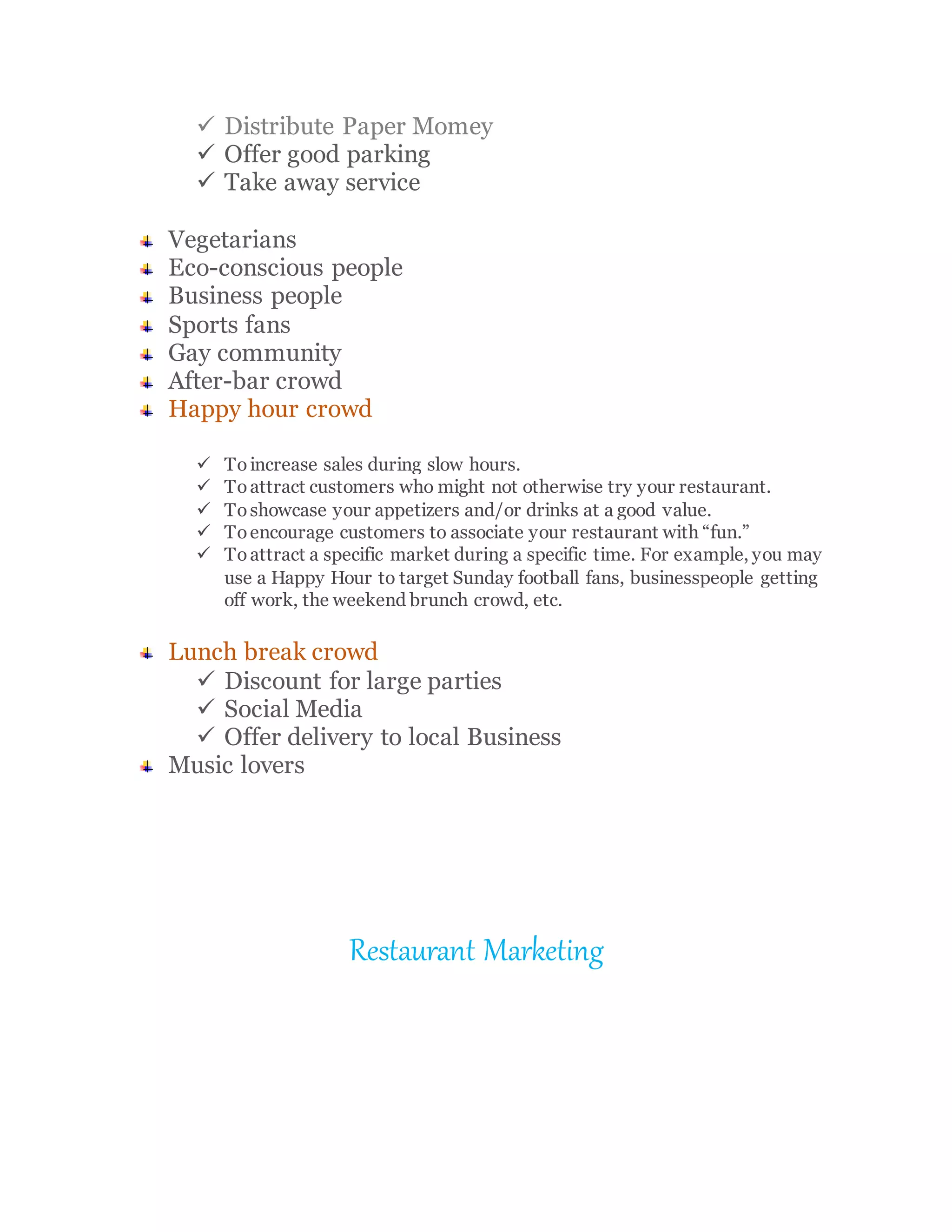  Distribute Paper Momey
 Offer good parking
 Take away service
Vegetarians
Eco-conscious people
Business people
Sports fans
Gay community
After-bar crowd
Happy hour crowd
 To increase sales during slow hours.
 Toattract customers who might not otherwise try your restaurant.
 Toshowcase your appetizers and/or drinks at a good value.
 Toencourage customers to associate your restaurant with “fun.”
 Toattract a specific market during a specific time. For example, you may
use a Happy Hour to target Sunday football fans, businesspeople getting
off work, the weekend brunch crowd, etc.
Lunch break crowd
 Discount for large parties
 Social Media
 Offer delivery to local Business
Music lovers
Restaurant Marketing
 