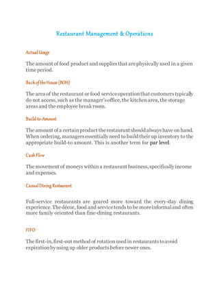 Restaurant Management & Operations
ActualUsage
The amount of food product and suppliesthat arephysically used in a given
timeperiod.
BackoftheHouse (BOH)
The area of therestaurant or food serviceoperationthat customerstypically
do not access, such as the manager’soffice, the kitchenarea, the storage
areasand the employee breakroom.
Build-to-Amount
The amount of a certainproduct therestaurantshould alwayshave on hand.
When ordering, managersessentiallyneed to build their up inventory to the
appropriate build-to amount. This is another term for par level.
Cash Flow
The movement of moneys withina restaurant business, specificallyincome
and expenses.
CasualDining Restaurant
Full-service restaurants are geared more toward the every-day dining
experience. Thedécor, food and servicetends to be moreinformaland often
more family oriented than fine-dining restaurants.
FIFO
The first-in, first-out method of rotationused in restaurantstoavoid
expirationbyusing up older productsbeforenewer ones.
 