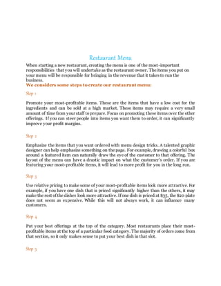 Restaurant Menu
When starting a new restaurant, creating the menu is one of the most-important
responsibilities that you will undertake as the restaurant owner. The items you put on
your menu will be responsible for bringing in the revenue that it takes to run the
business.
We considers some steps to create our restaurant menu:
Step 1
Promote your most-profitable items. These are the items that have a low cost for the
ingredients and can be sold at a high market. These items may require a very small
amount of time from your staff toprepare. Focus on promoting these items over the other
offerings. If you can steer people into items you want them to order, it can significantly
improve your profit margins.
Step 2
Emphasize the items that you want ordered with menu design tricks. A talented graphic
designer can help emphasize something on the page. For example, drawing a colorful box
around a featured item can naturally draw the eye of the customer to that offering. The
layout of the menu can have a drastic impact on what the customer’s order. If you are
featuring your most-profitable items, it will lead to more profit for you in the long run.
Step 3
Use relative pricing to make some of your most-profitable items look more attractive. For
example, if you have one dish that is priced significantly higher than the others, it may
make the rest of the dishes look more attractive. If one dish is priced at $35, the $20 plate
does not seem as expensive. While this will not always work, it can influence many
customers.
Step 4
Put your best offerings at the top of the category. Most restaurants place their most-
profitable items at the top of a particular food category. The majority of orders come from
that section, so it only makes sense to put your best dish in that slot.
Step 5
 