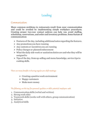 Leading
Communication:
Many common problems in restaurants result from poor communication
and could be avoided by implementing simple workplace procedures.
Creating proper two-way contact policies can help you avoid staffing,
scheduling, reservations, and order and inventoryproblems. Somefeatureof
communication:
 Featuresof the day, including additionalnotesregarding thefeatures.
 Any promotionsyou have running
 Any contestsor incentivesyou are running
 Policychangesor planned enforcement
 What thedaily side work or sanitationdutiesareand who they will be
assigned to
 Tipsof the day, from up-selling and menu knowledge, servicetipsto
cooking skills.
There are many benefits to having regular pre-shift meetings:
 Creating a positivework environment
 Happy customers
 Makemore money
The following are the top five personal qualities or skills potential employers seek:
1. Communicationskills(verbal and written)
2. Strong work ethic
3. Teamworkskills (works well with others, group communication)
4. Initiative
5. Analyticalskills
 
