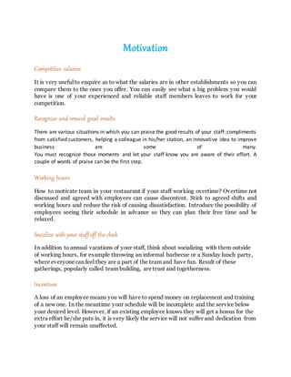 Motivation
Competitive salaries
It is very useful to enquire as to what the salaries are in other establishments so you can
compare them to the ones you offer. You can easily see what a big problem you would
have is one of your experienced and reliable staff members leaves to work for your
competition.
Recognize and reward good results
There are various situations in which you can praise the good results of your staff: compliments
from satisfied customers, helping a colleague in his/her station, an innovative idea to improve
business are some of many.
You must recognize those moments and let your staff know you are aware of their effort. A
couple of words of praise can be the first step.
Working hours
How to motivate team in your restaurant if your staff working overtime? Overtime not
discussed and agreed with employees can cause discontent. Stick to agreed shifts and
working hours and reduce the risk of causing dissatisfaction. Introduce the possibility of
employees seeing their schedule in advance so they can plan their free time and be
relaxed.
Socialize with your staffoff the clock
In addition to annual vacations of your staff, think about socializing with them outside
of working hours, for example throwing an informal barbecue or a Sunday lunch party,
where everyone can feel they are a part of the team and have fun. Result of these
gatherings, popularly called team building, are trust and togetherness.
Incentives
A loss of an employee means you will have to spend money on replacement and training
of a new one. In the meantime your schedule will be incomplete and the service below
your desired level. However, if an existing employee knows they will get a bonus for the
extra effort he/she puts in, it is very likely the service will not suffer and dedication from
your staff will remain unaffected.
 