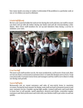 how many meals you comp or replace to determine if the problem is a particular cook or
one or two dishes you need to eliminate
Schedule StaffEfficiently
Review your expected tables for each service during the week and mix your staff to ensure
you don’t end up with all rookies during one lunch rush and all veterans during a slow
dinner. Have fewer staff members for set-up and takedown than during a service to
minimize your costs.
Cross-TrainStaff
The more each staff member can do, the more productivity you’ll receive from each. Slow
servicecan doom a restaurant ascustomers leave or make the decision not toreturn. Train
your prepcooks topreparemenu items and managers and bus staff toservediners to help
out during rush periods.
ImproveStaff Quality
Restaurants rely on repeat customers and sales of non-entrée items to maximize
revenues.Paying the least amount for dining room staff can lead tofrequent turnover and
poor customer service. Consider paying high-quality, trained staff more and teach them
to know how to sell specials, upsell appetizers, desserts and drinks, remember regular
customers and their preferences and work with your kitchen staff to get orders in and out
quickly.
 