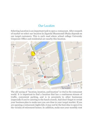 Our Location
Selecting Location is an important task to open a restaurant. After research
of market we select our location In Zigatola Dhanmondi Dhaka depends on
our target customers. This is such road where school collage University
Corporate Office and residential are nearby this location.
The old saying of "location, location, and location" is vital in the restaurant
world. It is important to find a location that has a continuous stream of
traffic, convenient parking, and is in proximity to other businesses
(especially if you're catering to the lunch crowd). And don't forget to revisit
your business plan to make sure you are close to your target market. If you
are opening a restaurant/nightclub, it may not be the best idea to open it in
the vicinity of retirement homes. In addition, make sure your monthly rent
 