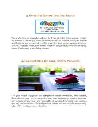 3. Go on the Fantasy Location Search
This is where you get to have fun and taste the dream a little bit. This is also where reality
has a chance to rear its ugly head. Go visit commercial real estate offices in your selected
neighborhoods and get tours of available properties. Don’t get too romantic about any
location: You’re still weeks, if not months away from being ready to even consider signing
a lease. This is purely a fact-finding mission.
4.Telemarketing for Local Service Providers
Call pest control, equipment and refrigeration service contractors, linen services,
dishwasher/chemical service companies, and, most importantly, business insurance
providers and city and county governmental fees & licensing departments toget monthly,
quarterly,and annual costs. Then call your local bar and askthem to double your monthly
tab; you’ll be needing a lot more to drink.
 