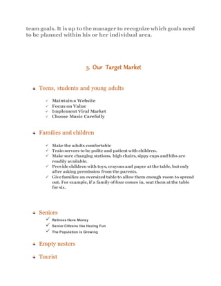team goals. It is up to the manager to recognize which goals need
to be planned within his or her individual area.
3. Our Target Market
Teens, students and young adults
 Maintain a Website
 Focus on Value
 Implement Viral Market
 Choose Music Carefully
Families and children
 Make the adults comfortable
 Train servers to be polite and patient with children.
 Make sure changing stations, high chairs, sippy cups and bibs are
readily available.
 Provide children with toys, crayons and paper at the table, but only
after asking permission from the parents.
 Give families an oversized table to allow them enough room to spread
out. For example, if a family of four comes in, seat them at the table
for six.
Seniors
 Retirees Have Money
 Senior Citizens like Having Fun
 The Population is Growing
Empty nesters
Tourist
 