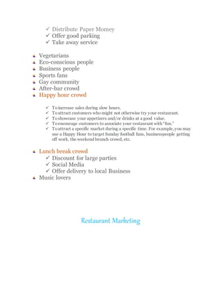  Distribute Paper Momey
 Offer good parking
 Take away service
Vegetarians
Eco-conscious people
Business people
Sports fans
Gay community
After-bar crowd
Happy hour crowd
 To increase sales during slow hours.
 Toattract customers who might not otherwise try your restaurant.
 Toshowcase your appetizers and/or drinks at a good value.
 Toencourage customers to associate your restaurant with “fun.”
 Toattract a specific market during a specific time. For example, you may
use a Happy Hour to target Sunday football fans, businesspeople getting
off work, the weekend brunch crowd, etc.
Lunch break crowd
 Discount for large parties
 Social Media
 Offer delivery to local Business
Music lovers
Restaurant Marketing
 