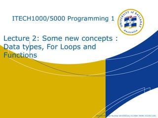 CRICOS Provider Number 00103D(Vic) 01266K (NSW) 02235J (SA)
ITECH1000/5000 Programming 1
Lecture 2: Some new concepts :
Data types, For Loops and
Functions
 