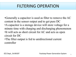 FILTERING OPERATION
•Generally a capacitor is used as filter to remove the AC
content in the sensor output and to get pure DC
•A capacitor is a storage device will store voltage for a
minute time with charging and discharging phenomenon
•It will acts as short circuit for AC and acts as open
circuit for DC
•The filter output is fed to unidirectional current
controller
16
ECE Dept., Dr.MVSIT Footstep Power Generation System
 