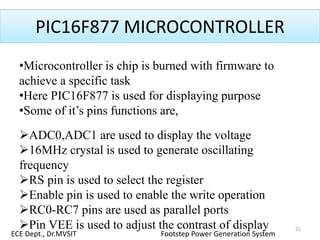 PIC16F877 MICROCONTROLLER
•Microcontroller is chip is burned with firmware to
achieve a specific task
•Here PIC16F877 is used for displaying purpose
•Some of it’s pins functions are,
ADC0,ADC1 are used to display the voltage
16MHz crystal is used to generate oscillating
frequency
RS pin is used to select the register
Enable pin is used to enable the write operation
RC0-RC7 pins are used as parallel ports
Pin VEE is used to adjust the contrast of display 21
ECE Dept., Dr.MVSIT Footstep Power Generation System
 