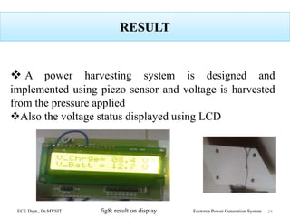 RESULT
 A power harvesting system is designed and
implemented using piezo sensor and voltage is harvested
from the pressure applied
Also the voltage status displayed using LCD
ECE Dept., Dr.MVSIT fig8: result on display Footstep Power Generation System 24
 