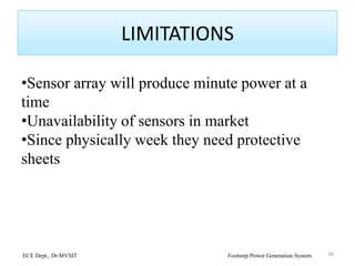 LIMITATIONS
•Sensor array will produce minute power at a
time
•Unavailability of sensors in market
•Since physically week they need protective
sheets
26ECE Dept., Dr.MVSIT Footstep Power Generation System
 