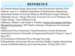 REFERENCE
[1] Vibration Based Energy Harvesting Using Piezoelectric Material, M.N.
Fakhzan, Asan G.A. Muthalif, Department of Mechatronics Engineering,
International Islamic University Malaysia, IIUM,Kuala Lumpur, Malaysia
[2]Handley, Kevin. “Energy Harvester: Converts Low-Level Vibrations into
Usable Energy.” Ferro Solutions Corp.
[3]Shenck, Nathan S. and Joseph A. Paradiso. Energy Scavenging with Shoe-
Mounted Piezoelectrics. MIT Media Laboratory, Responsive Environments
Group.
[4]Electrical Power Generation Using Piezoelectric Crystal Anil Kumar
International Journal of Scientific & Engineering Research Volume 2, Issue 5,
May-2011
[5] Generation of Electrical Power through Foot steps
K.Ramakrishna, Guruswamy Revana and Venu Madhav Gopaka International
Journal of Multidisciplinary and Current Research 20 Sept 2014, Vol.2
 