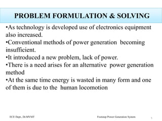 PROBLEM FORMULATION & SOLVING
•As technology is developed use of electronics equipment
also increased.
•Conventional methods of power generation becoming
insufficient.
•It introduced a new problem, lack of power.
•There is a need arises for an alternative power generation
method
•At the same time energy is wasted in many form and one
of them is due to the human locomotion
ECE Dept., Dr.MVSIT Footstep Power Generation System 5
 