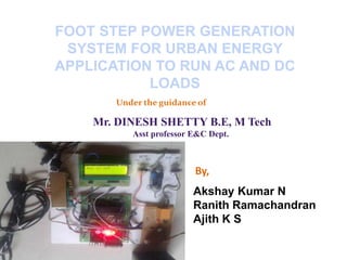 FOOT STEP POWER GENERATION
SYSTEM FOR URBAN ENERGY
APPLICATION TO RUN AC AND DC
LOADS
Under the guidance of
Mr. DINESH SHETTY B.E, M Tech
Asst professor E&C Dept.
By,
Akshay Kumar N
Ranith Ramachandran
Ajith K S
 