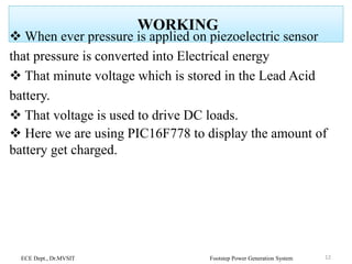 WORKING
 When ever pressure is applied on piezoelectric sensor
that pressure is converted into Electrical energy
 That minute voltage which is stored in the Lead Acid
battery.
 That voltage is used to drive DC loads.
 Here we are using PIC16F778 to display the amount of
battery get charged.
ECE Dept., Dr.MVSIT Footstep Power Generation System 12
 