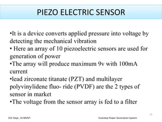 PIEZO ELECTRIC SENSOR
•It is a device converts applied pressure into voltage by
detecting the mechanical vibration
• Here an array of 10 piezoelectric sensors are used for
generation of power
•The array will produce maximum 9v with 100mA
current
•lead zirconate titanate (PZT) and multilayer
polyvinylidene fluo- ride (PVDF) are the 2 types of
sensor in market
•The voltage from the sensor array is fed to a filter
15
ECE Dept., Dr.MVSIT Footstep Power Generation System
 