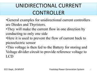 UNIDIRECTIONAL CURRENT
CONTROLLER
•General examples for unidirectional current controllers
are Diodes and Thyristors.
•They will make the current flow in one direction by
conducting to only one side
•Here it is used to prevent the flow of current back to
piezoelectric sensor
•This voltage is then fed to the Battery for storing and
Voltage divider circuit to provide reference voltage to
LCD
17ECE Dept., Dr.MVSIT Footstep Power Generation System
 