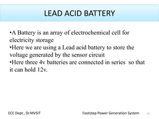 LEAD ACID BATTERY
•A Battery is an array of electrochemical cell for
electricity storage
•Here we are using a Lead acid battery to store the
voltage generated by the sensor circuit
•Here three 4v batteries are connected in series so that
it can hold 12v.
18ECE Dept., Dr.MVSIT Footstep Power Generation System
 
