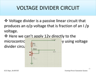VOLTAGE DIVIDER CIRCUIT
 Voltage divider is a passive linear circuit that
produces an o/p voltage that is fraction of an I /p
voltage.
 Here we can’t apply 12v directly to the
microcontroller so that it divide by using voltage
divider circuit.
19
ECE Dept., Dr.MVSIT Footstep Power Generation System
 