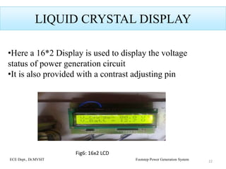LIQUID CRYSTAL DISPLAY
•Here a 16*2 Display is used to display the voltage
status of power generation circuit
•It is also provided with a contrast adjusting pin
22ECE Dept., Dr.MVSIT Footstep Power Generation System
Fig6: 16x2 LCD
 