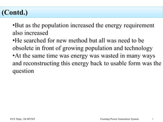 (Contd.)
•But as the population increased the energy requirement
also increased
•He searched for new method but all was need to be
obsolete in front of growing population and technology
•At the same time was energy was wasted in many ways
and reconstructing this energy back to usable form was the
question
ECE Dept., Dr.MVSIT Footstep Power Generation System 4
 