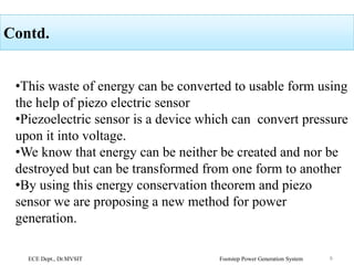 Contd.
•This waste of energy can be converted to usable form using
the help of piezo electric sensor
•Piezoelectric sensor is a device which can convert pressure
upon it into voltage.
•We know that energy can be neither be created and nor be
destroyed but can be transformed from one form to another
•By using this energy conservation theorem and piezo
sensor we are proposing a new method for power
generation.
ECE Dept., Dr.MVSIT Footstep Power Generation System 6
 