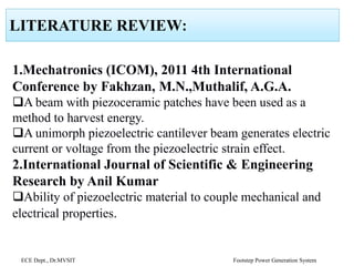 LITERATURE REVIEW:
1.Mechatronics (ICOM), 2011 4th International
Conference by Fakhzan, M.N.,Muthalif, A.G.A.
A beam with piezoceramic patches have been used as a
method to harvest energy.
A unimorph piezoelectric cantilever beam generates electric
current or voltage from the piezoelectric strain effect.
2.International Journal of Scientific & Engineering
Research by Anil Kumar
Ability of piezoelectric material to couple mechanical and
electrical properties.
ECE Dept., Dr.MVSIT Footstep Power Generation System
 