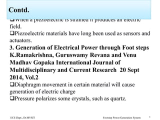 When a piezoelectric is strained it produces an electric
field.
Piezoelectric materials have long been used as sensors and
actuators.
3. Generation of Electrical Power through Foot steps
K.Ramakrishna, Guruswamy Revana and Venu
Madhav Gopaka International Journal of
Multidisciplinary and Current Research 20 Sept
2014, Vol.2
Diaphragm movement in certain material will cause
generation of electric charge
Pressure polarizes some crystals, such as quartz.
ECE Dept., Dr.MVSIT Footstep Power Generation System 8
Contd.
 