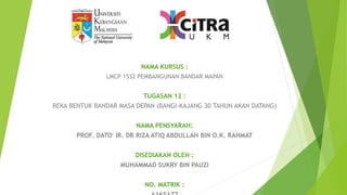 NAMA KURSUS :
LMCP 1532 PEMBANGUNAN BANDAR MAPAN
TUGASAN 12 :
REKA BENTUK BANDAR MASA DEPAN (BANGI-KAJANG 30 TAHUN AKAN DATANG)
NAMA PENSYARAH:
PROF. DATO' IR. DR RIZA ATIQ ABDULLAH BIN O.K. RAHMAT
DISEDIAKAN OLEH :
MUHAMMAD SUKRY BIN PAUZI
NO. MATRIK :
 