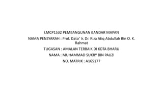 LMCP1532 PEMBANGUNAN BANDAR MAPAN
NAMA PENSYARAH : Prof. Dato’ Ir. Dr. Riza Atiq Abdullah Bin O. K.
Rahmat
TUGASAN : AMALAN TERBAIK DI KOTA BHARU
NAMA : MUHAMMAD SUKRY BIN PAUZI
NO. MATRIK : A165177
 