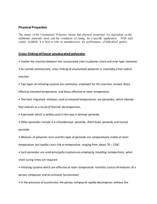 Physical Properties
The nature of the Unsaturated Polyester means that physical properties are dependant on the
additional materials used, and the conditions of curing, for a specific application. With such
variety available it is best to refer to manufacturers for performance of individual grades.
Cross-linking of linear unsaturatedpolyester
• Involve the reaction between the unsaturated sites in polymer chain and vinyl-type monomer
• As carried commercially, cross-linking of unsaturated polyester is invariably a free radical
reaction
• Two types of initiating systems are commonly employed for this reaction, namely those
effective elevated temperature and those effective at room temperature.
• The most important initiators used at elevated temperatures are peroxides, which liberate
free radicals as a result of thermal decomposition.
• A peroxide which is widely used in this way is benzoyl peroxide.
• Other peroxides include 2,4-chlorobenzoyl peroxide, ditert-butyl peroxide and lauroyl
peroxide
• Mixtures of polyester resin and this type of peroxide are comparatively stable at room
temperature but rapidly cross-link at temperature ranging from about 70 – 150C.
• Such peroxides are used principally in processes employing moulding compositions, when
short curing times are required .
• Initiating systems which are effective at room temperature normally consist of mixtures of a
peroxy compound and an activator (accelerator)
• In the presence of accelerator, the peroxy compound rapidly decomposes without the
 