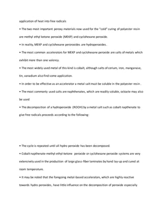 application of heat into free radicals
• The two most important peroxy materials now used for the “cold” curing of polyester resin
are methyl ethyl ketone peroxide (MEKP) and cyclohexane peroxide.
• In reality, MEKP and cyclohexane peroroxides are hydroperoxides.
• The most common accelerators for MEKP and cyclohexane peroxide are salts of metals which
exhibit more than one valency.
• The most widely used metal of this kind is cobalt, although salts of cerium, iron, manganase,
tin, vanadium also find some application.
• In order to be effective as an accelerator a metal salt must be soluble in the polyester resin .
• The most commonly used salts are naphthenates, which are readily soluble, octoate may also
be used
• The decomposition of a hydroperoxide (ROOH) by a metal salt such as cobalt napthenate to
give free radicals proceeds according to the following:
• The cycle is repeated until all hydro peroxide has been decomposed.
• Cobalt napthenate-methyl-ethyl-ketone peroxide or cyclohexane peroxide systems are very
extensively used in the production of large glass-fiber laminates by hand lay-up and cured at
room temperature.
• It may be noted that the foregoing metal-based accelerators, which are highly reactive
towards hydro peroxides, have little influence on the decomposition of peroxide especially
 