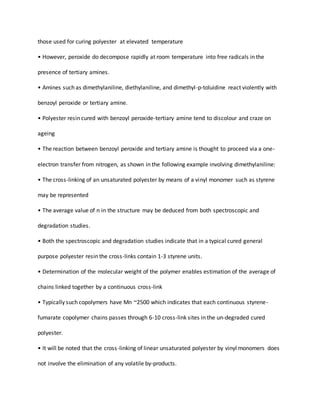 those used for curing polyester at elevated temperature
• However, peroxide do decompose rapidly at room temperature into free radicals in the
presence of tertiary amines.
• Amines such as dimethylaniline, diethylaniline, and dimethyl-p-toluidine react violently with
benzoyl peroxide or tertiary amine.
• Polyester resin cured with benzoyl peroxide-tertiary amine tend to discolour and craze on
ageing
• The reaction between benzoyl peroxide and tertiary amine is thought to proceed via a one-
electron transfer from nitrogen, as shown in the following example involving dimethylaniline:
• The cross-linking of an unsaturated polyester by means of a vinyl monomer such as styrene
may be represented
• The average value of n in the structure may be deduced from both spectroscopic and
degradation studies.
• Both the spectroscopic and degradation studies indicate that in a typical cured general
purpose polyester resin the cross-links contain 1-3 styrene units.
• Determination of the molecular weight of the polymer enables estimation of the average of
chains linked together by a continuous cross-link
• Typically such copolymers have Mn ~2500 which indicates that each continuous styrene-
fumarate copolymer chains passes through 6-10 cross-link sites in the un-degraded cured
polyester.
• It will be noted that the cross-linking of linear unsaturated polyester by vinyl monomers does
not involve the elimination of any volatile by-products.
 